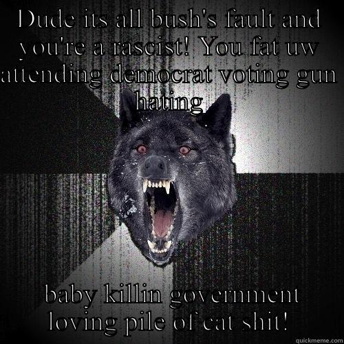 DUDE ITS ALL BUSH'S FAULT AND YOU'RE A RASCIST! YOU FAT UW ATTENDING DEMOCRAT VOTING GUN HATING  BABY KILLIN GOVERNMENT LOVING PILE OF CAT SHIT! Insanity Wolf