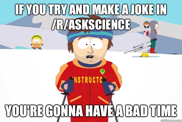 If you try and make a joke in /r/askscience You're gonna have a bad time  Super Cool Ski Instructor