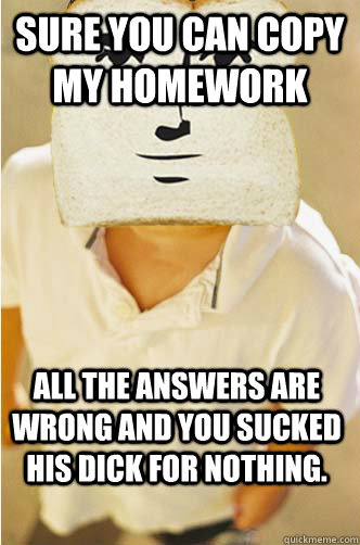 Sure you can copy my homework All the answers are wrong and you sucked his dick for nothing. - Sure you can copy my homework All the answers are wrong and you sucked his dick for nothing.  Childhood breadfriend