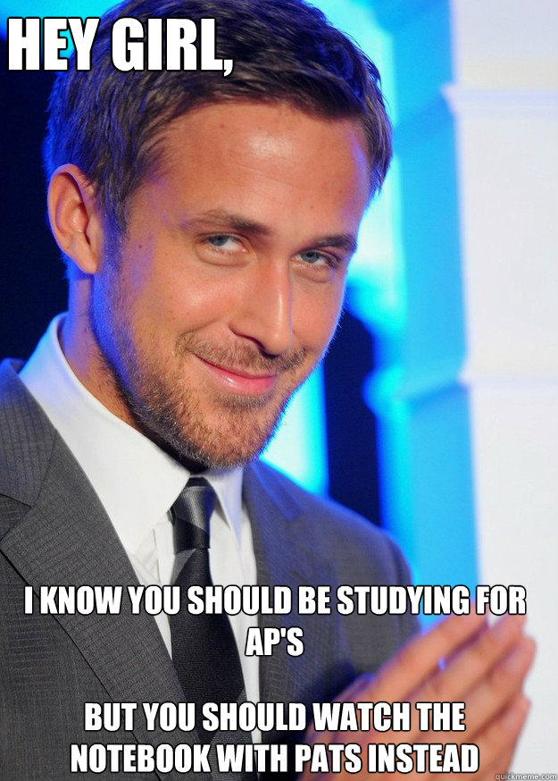 Hey Girl, I know you should be studying for AP's But you should watch the Notebook with Pats instead  