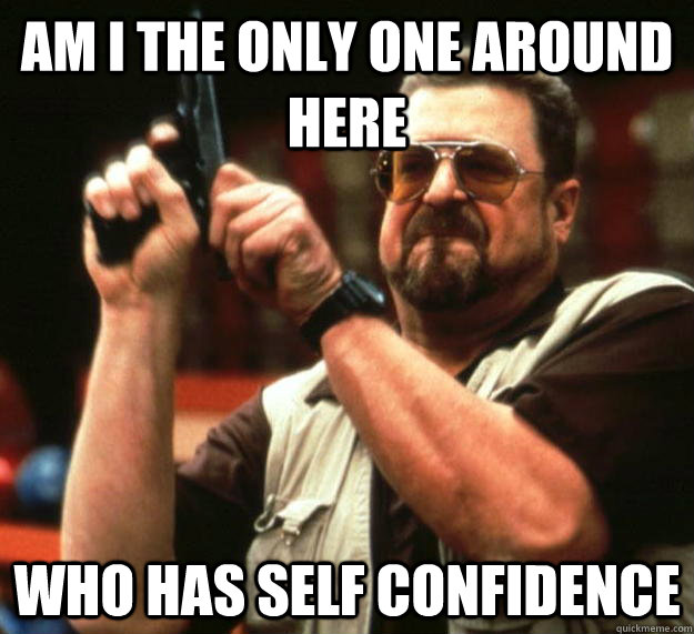 am I the only one around here who has self confidence  - am I the only one around here who has self confidence   Angry Walter