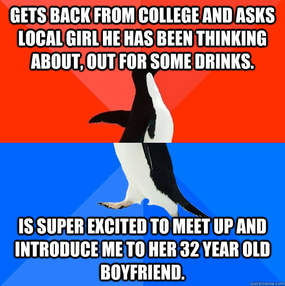 Gets back from college and asks local girl he has been thinking about, out for some drinks. is super excited to meet up and introduce me to her 32 year old boyfriend.  Socially Awesome Awkward Penguin