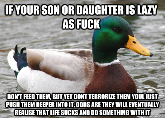 if your son or daughter is lazy as fuck don't feed them, but yet dont terrorize them youl just push them deeper into it, odds are they will eventually realise that life sucks and do something with it  Actual Advice Mallard