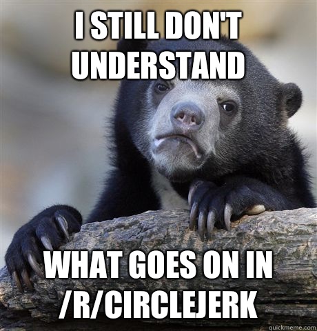 I still don't understand What goes on in /r/circlejerk  Confession Bear