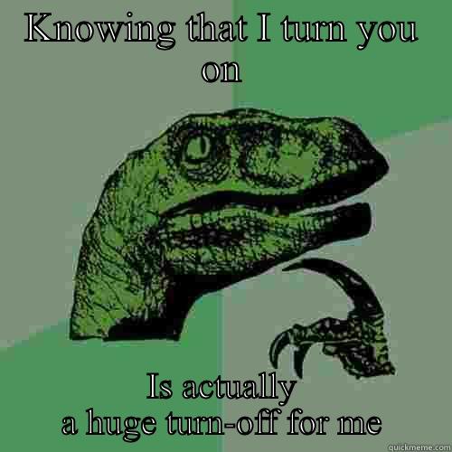 KNOWING THAT I TURN YOU ON IS ACTUALLY A HUGE TURN-OFF FOR ME Philosoraptor