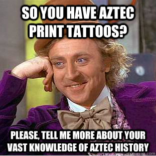 so you have Aztec print tattoos? Please, tell me more about your vast knowledge of Aztec history  Condescending Wonka