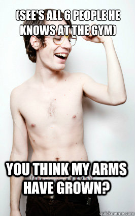 (see's all 6 people he knows at the gym) you think my arms have grown?  