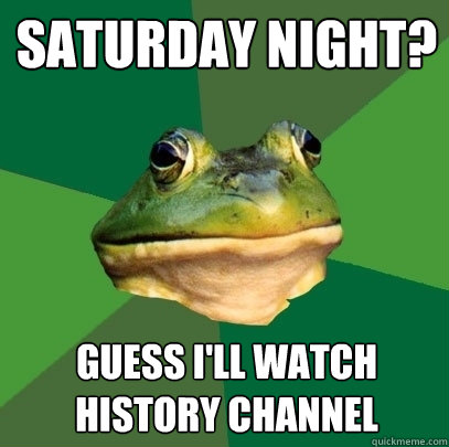 SAturday night? Guess i'll watch history channel  Foul Bachelor Frog