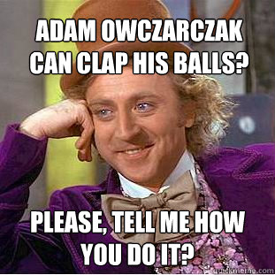 Adam Owczarczak can clap his balls?  Please, tell me how you do it? - Adam Owczarczak can clap his balls?  Please, tell me how you do it?  Condescending Wonka