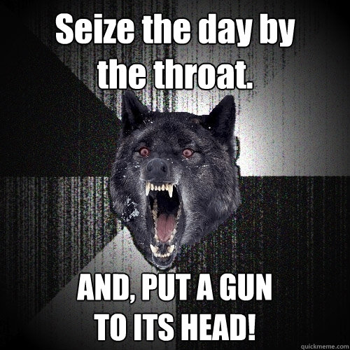 Seize the day by
the throat. AND, PUT A GUN
TO ITS HEAD!  Insanity Wolf