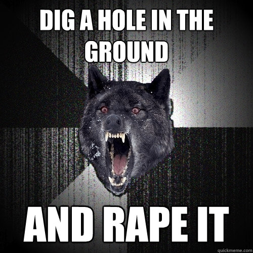 Dig a hole in the ground AND RAPE IT  Insanity Wolf