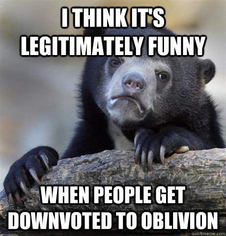 i think it's legitimately funny when people get downvoted to oblivion  Confession Bear