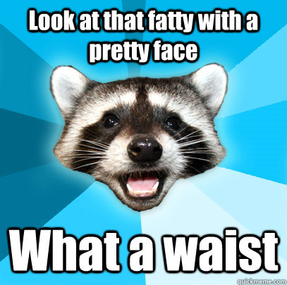 Look at that fatty with a pretty face What a waist  Lame Pun Coon