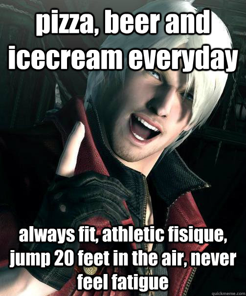 pizza, beer and icecream everyday always fit, athletic fisique, jump 20 feet in the air, never feel fatigue  