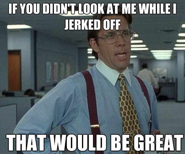 If you didn't look at me while I jerked off THAT WOULD BE GREAT  that would be great
