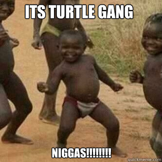 Its Turtle gang niggas!! niggas!!!!!!!!  Its friday niggas