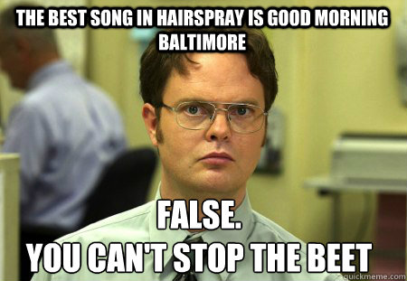 The best song in hairspray is Good morning Baltimore False.
you can't stop the Beet - The best song in hairspray is Good morning Baltimore False.
you can't stop the Beet  Schrute