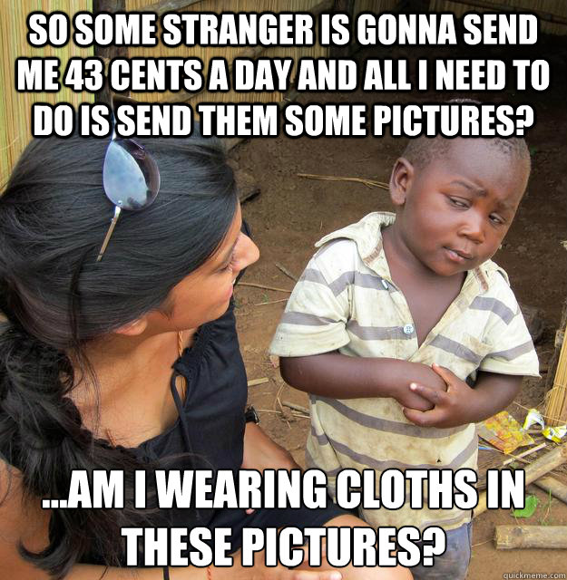 So some stranger is gonna send me 43 cents a day and all I need to do is send them some pictures? ...am I wearing CLOTHS in these pictures?  Skeptical Third World Child