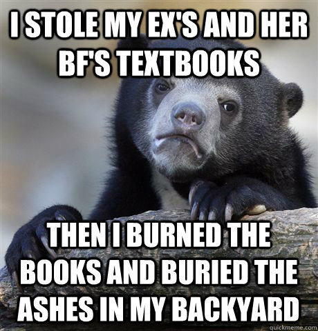 I stole my ex's and her bf's textbooks Then I burned the books and buried the ashes in my backyard  Confession Bear