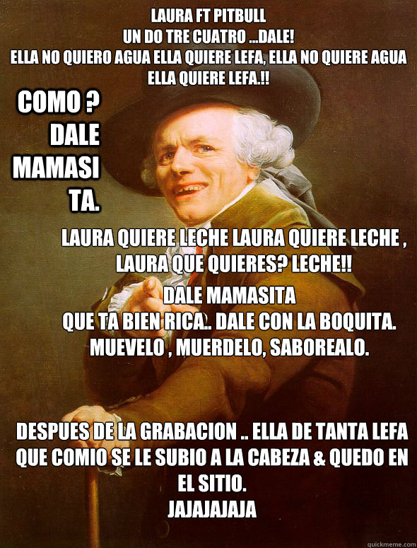 Laura ft Pitbull
un do tre cuatro ...DALE!
Ella no quiero agua ella quiere lefa, ella no quiere agua ella quiere lefa.!! COMO ? DALE MAMASITA. Laura quiere leche laura quiere leche , laura que quieres? LECHE!! Dale mamasita 
que ta bien rica.. dale con la - Laura ft Pitbull
un do tre cuatro ...DALE!
Ella no quiero agua ella quiere lefa, ella no quiere agua ella quiere lefa.!! COMO ? DALE MAMASITA. Laura quiere leche laura quiere leche , laura que quieres? LECHE!! Dale mamasita 
que ta bien rica.. dale con la  Joseph Ducreux
