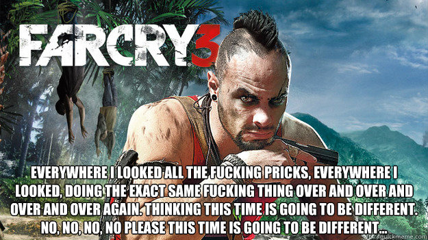  Everywhere I looked all the fucking pricks, everywhere I looked, doing the exact same fucking thing over and over and over and over again. Thinking this time is going to be different. No, no, no, no please this time is going to be different…  Far Cry 3 Logic