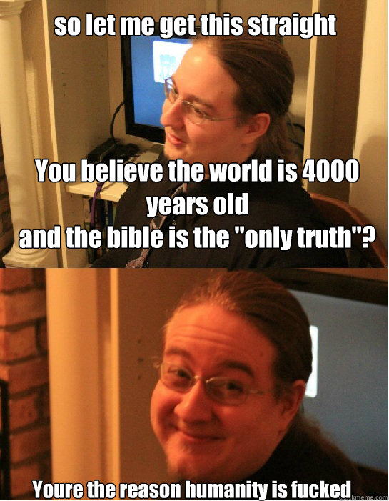 You believe the world is 4000 years old 
and the bible is the 
