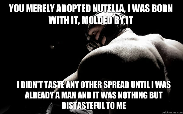 You merely adopted Nutella, I was born with it, molded by it I didn't taste any other spread until i was already a man and it was nothing but distasteful to me - You merely adopted Nutella, I was born with it, molded by it I didn't taste any other spread until i was already a man and it was nothing but distasteful to me  Back Muscle Bane
