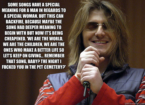 Some songs have a special meaning for a man in regards to a special woman. But this can backfire, because maybe the song had deeper meaning to begin with but now it’s being cheapened. 'We are the world, we are the children, we are the ones who make   Mitch Hedberg