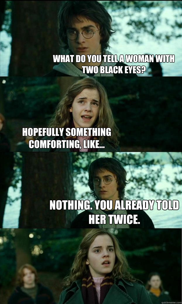 What do you tell a woman with two black eyes? hopefully something comforting, like... NOTHING. You already told her twice.  Horny Harry