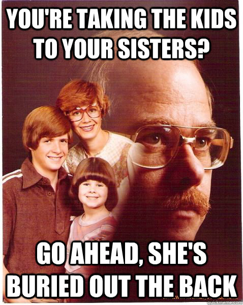 You're taking the kids to your sisters? Go ahead, she's buried out the back  Vengeance Dad