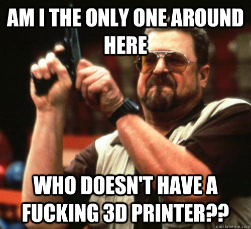 Am i the only one around here who doesn't have a fucking 3D printer??  Am I The Only One Around Here