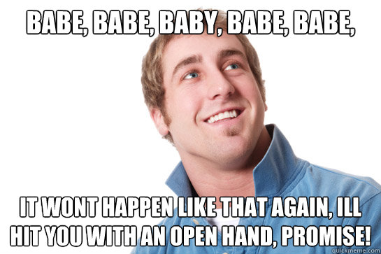 babe, babe, baby, babe, babe,  It wont happen like that again, ill hit you with an open hand, promise!  Misunderstood D-Bag