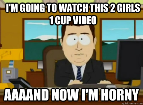 I'M going to watch this 2 girls 1 cup video AAAAND now i'm horny  South Park Banker