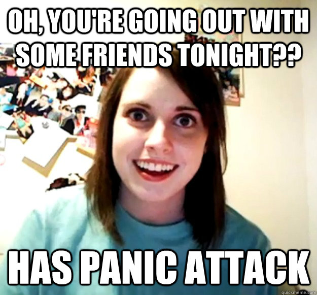 Oh, you're going out with some friends tonight?? Has panic attack  Overly Attached Girlfriend