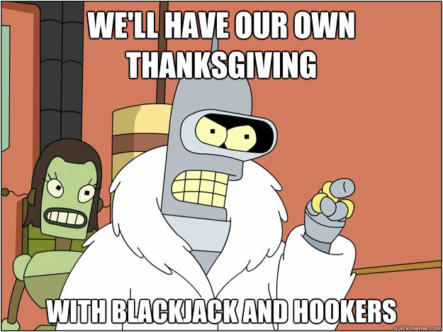 We'll have our own Thanksgiving with blackjack and hookers  BENDER STATE MEET