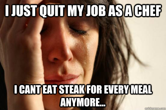 I just quit my job as a chef I cant eat steak for every meal anymore...  First World Problems