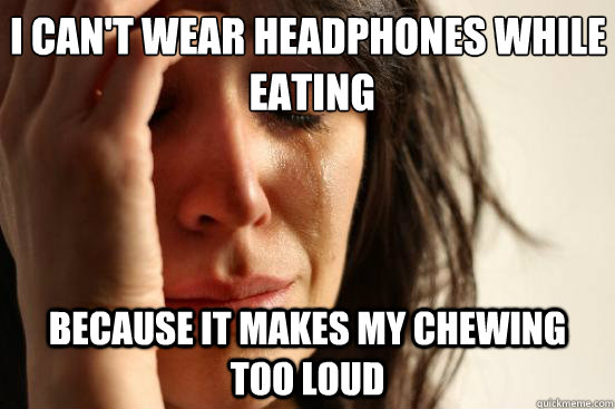I can't wear headphones while
 eating because it makes my chewing too loud  First World Problems