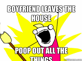 boyfriend leaves the house poop out all the things  All The Things