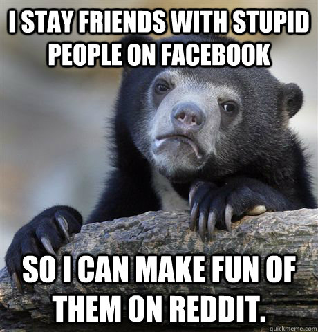 i stay friends with stupid people on facebook so i can make fun of them on reddit.  Confession Bear