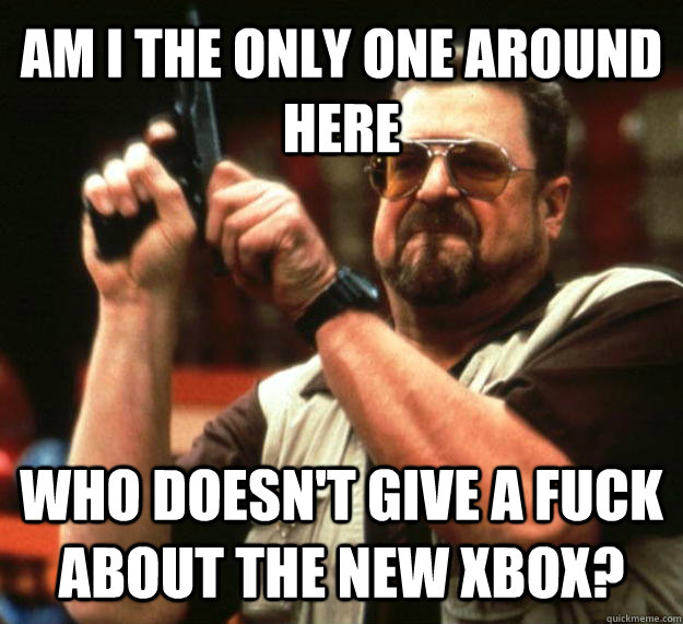 AM I THE ONLY ONE AROUND HERE Who doesn't give a fuck about the new xbox?  Angry Walter