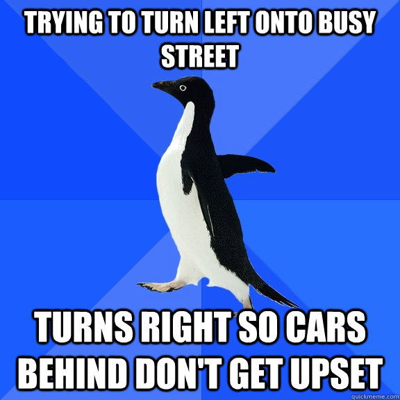 Trying to turn left onto busy street Turns right so cars behind don't get upset  Socially Awkward Penguin