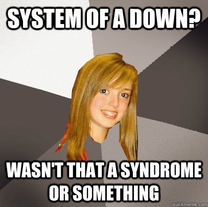 System of a Down?  Wasn't that a syndrome or something  Musically Oblivious 8th Grader
