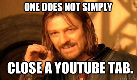 One does not simply close a youtube tab.  Boromir