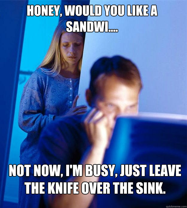 Honey, would you like a sandwi.... Not now, I'm busy, just leave the knife over the sink.  Redditors Wife