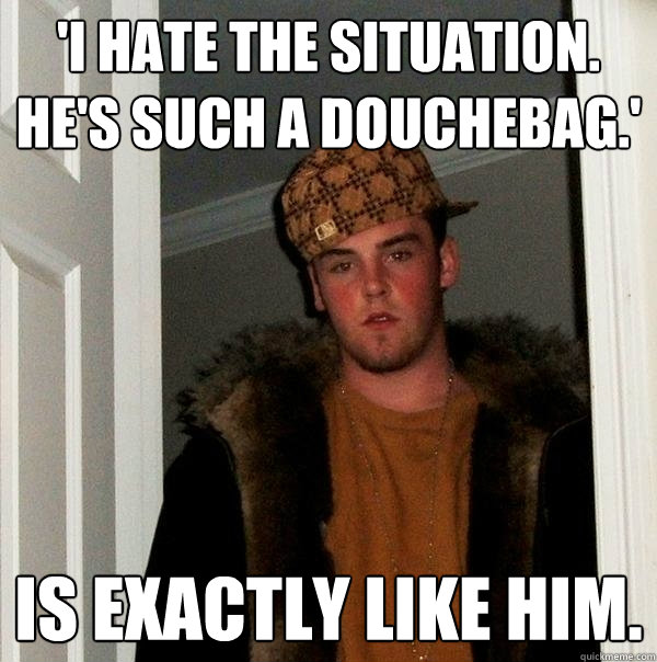 'I hate the situation. He's such a douchebag.' Is exactly like him.  Scumbag Steve