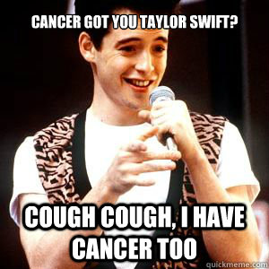 Cancer got you Taylor swift? cough cough, i have cancer too  Fake sick Ferris