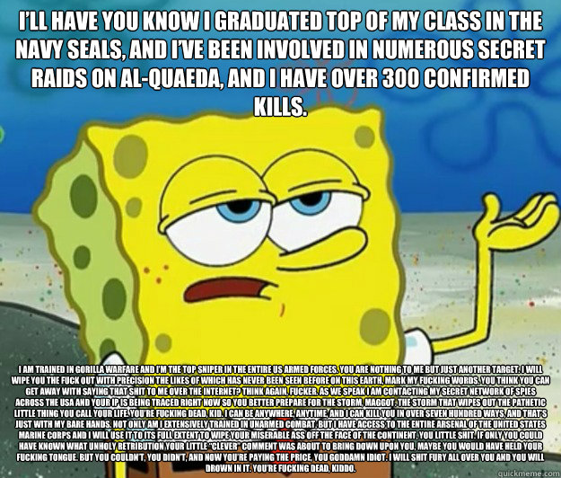 I’ll have you know I graduated top of my class in the Navy Seals, and I’ve been involved in numerous secret raids on Al-Quaeda, and I have over 300 confirmed kills. I am trained in gorilla warfare and I’m the top sniper in the entire US  - I’ll have you know I graduated top of my class in the Navy Seals, and I’ve been involved in numerous secret raids on Al-Quaeda, and I have over 300 confirmed kills. I am trained in gorilla warfare and I’m the top sniper in the entire US   Tough Spongebob