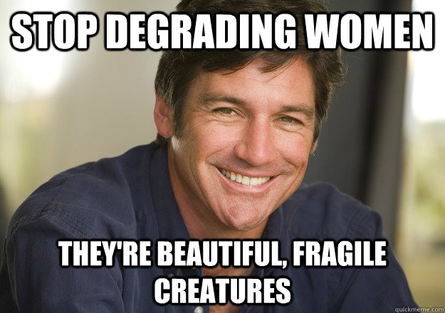 stop degrading women they're beautiful, fragile creatures  Not Quite Feminist Phil