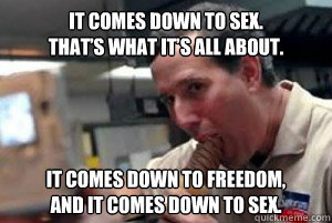 It comes down to sex. 
That’s what it’s all about.  It comes down to freedom, 
and it comes down to sex. - It comes down to sex. 
That’s what it’s all about.  It comes down to freedom, 
and it comes down to sex.  Sexually Suppressed Santorum