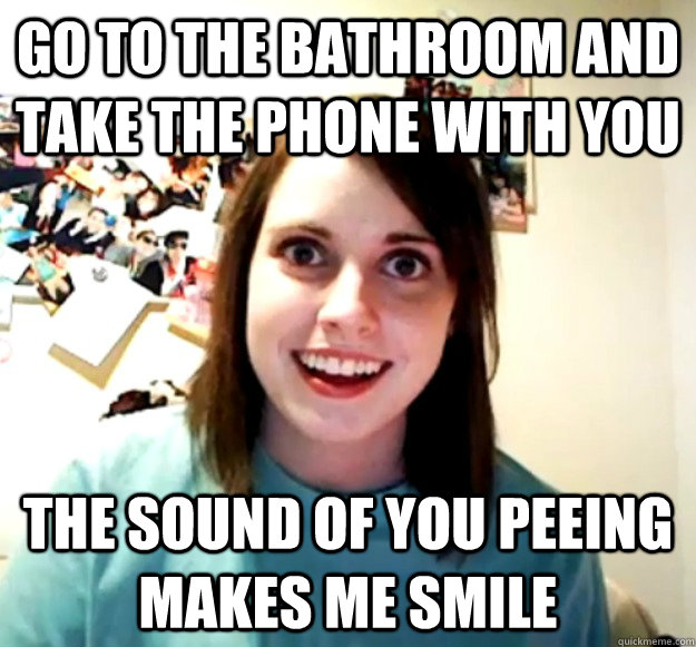 Go to the bathroom and take the phone with you the sound of you peeing makes me smile  Overly Attached Girlfriend